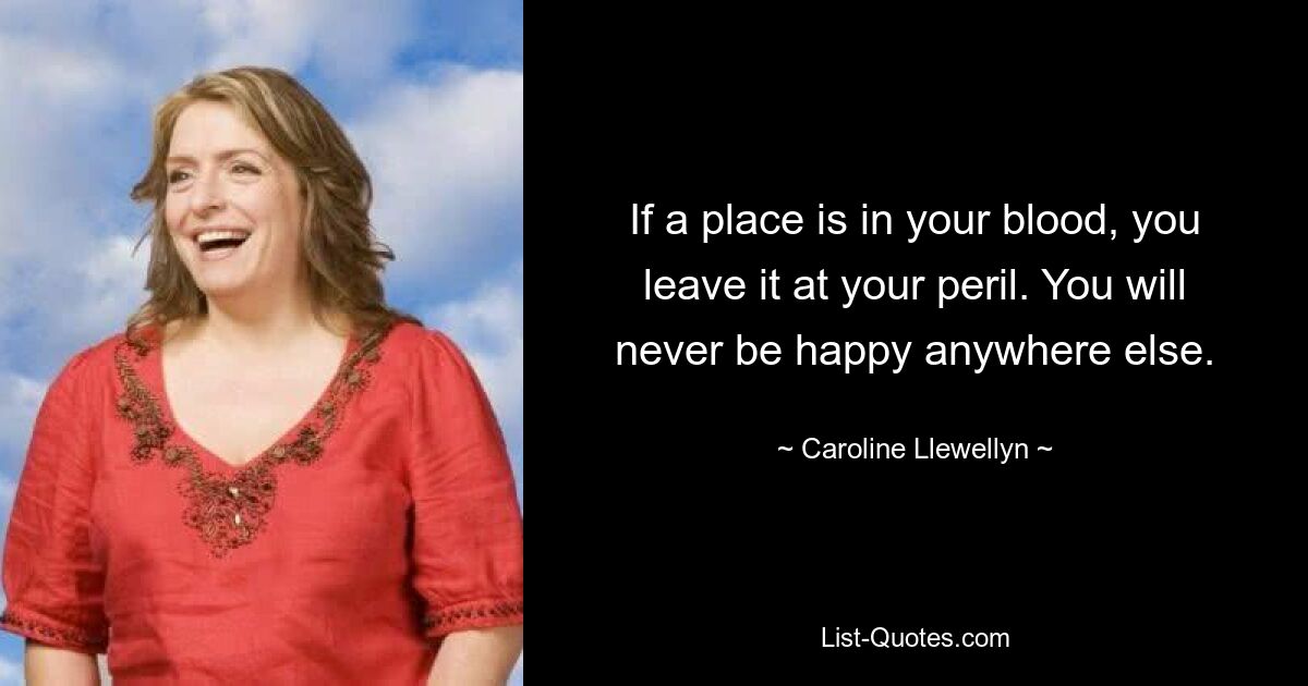 If a place is in your blood, you leave it at your peril. You will never be happy anywhere else. — © Caroline Llewellyn