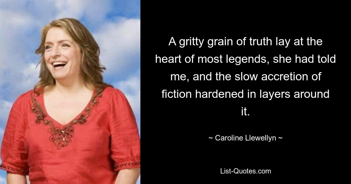 A gritty grain of truth lay at the heart of most legends, she had told me, and the slow accretion of fiction hardened in layers around it. — © Caroline Llewellyn