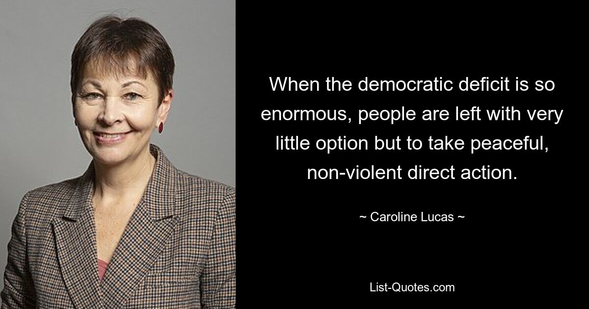 When the democratic deficit is so enormous, people are left with very little option but to take peaceful, non-violent direct action. — © Caroline Lucas