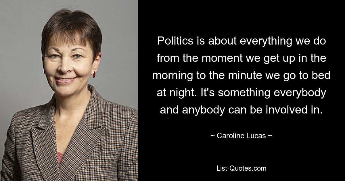 Politics is about everything we do from the moment we get up in the morning to the minute we go to bed at night. It's something everybody and anybody can be involved in. — © Caroline Lucas