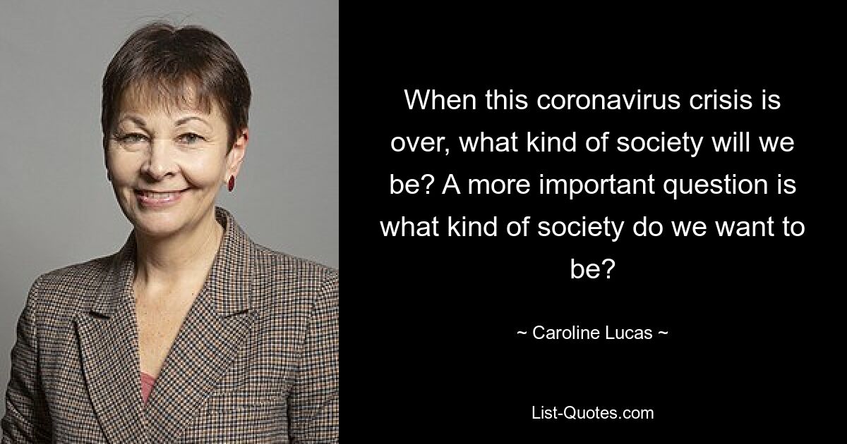 When this coronavirus crisis is over, what kind of society will we be? A more important question is what kind of society do we want to be? — © Caroline Lucas