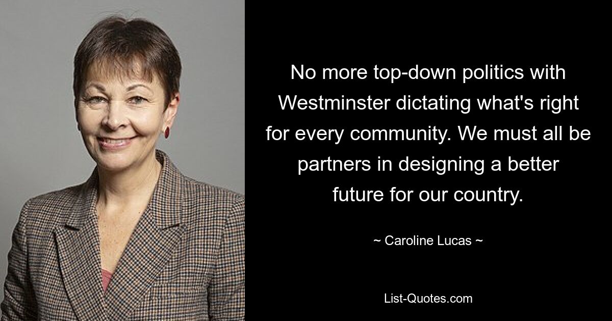 No more top-down politics with Westminster dictating what's right for every community. We must all be partners in designing a better future for our country. — © Caroline Lucas