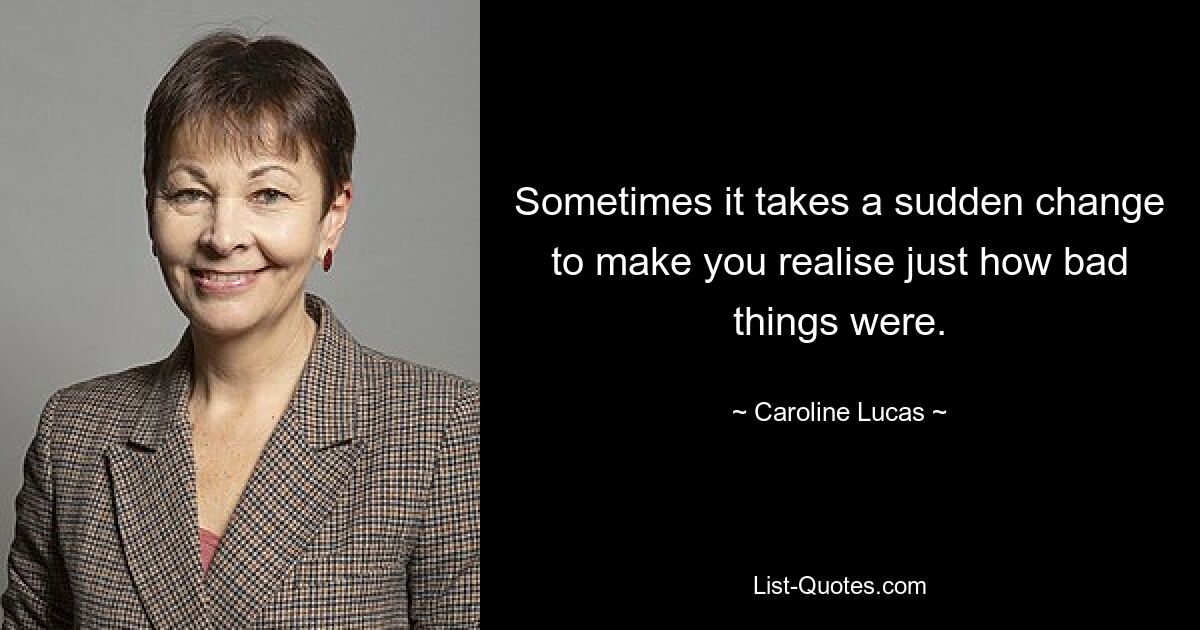 Sometimes it takes a sudden change to make you realise just how bad things were. — © Caroline Lucas