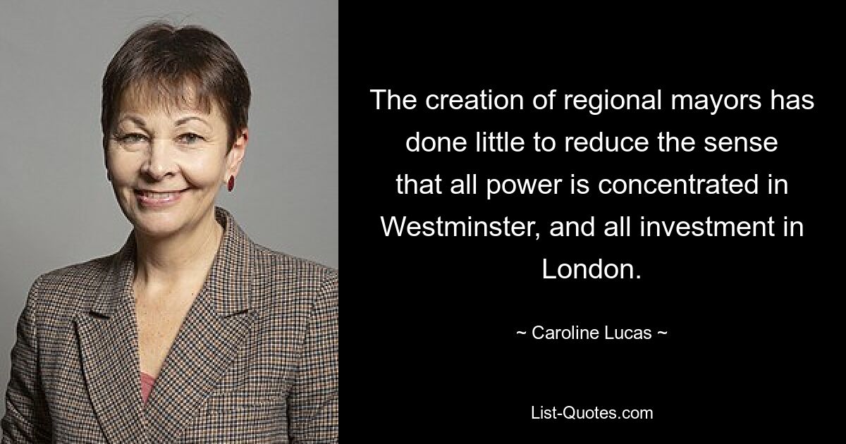 The creation of regional mayors has done little to reduce the sense that all power is concentrated in Westminster, and all investment in London. — © Caroline Lucas