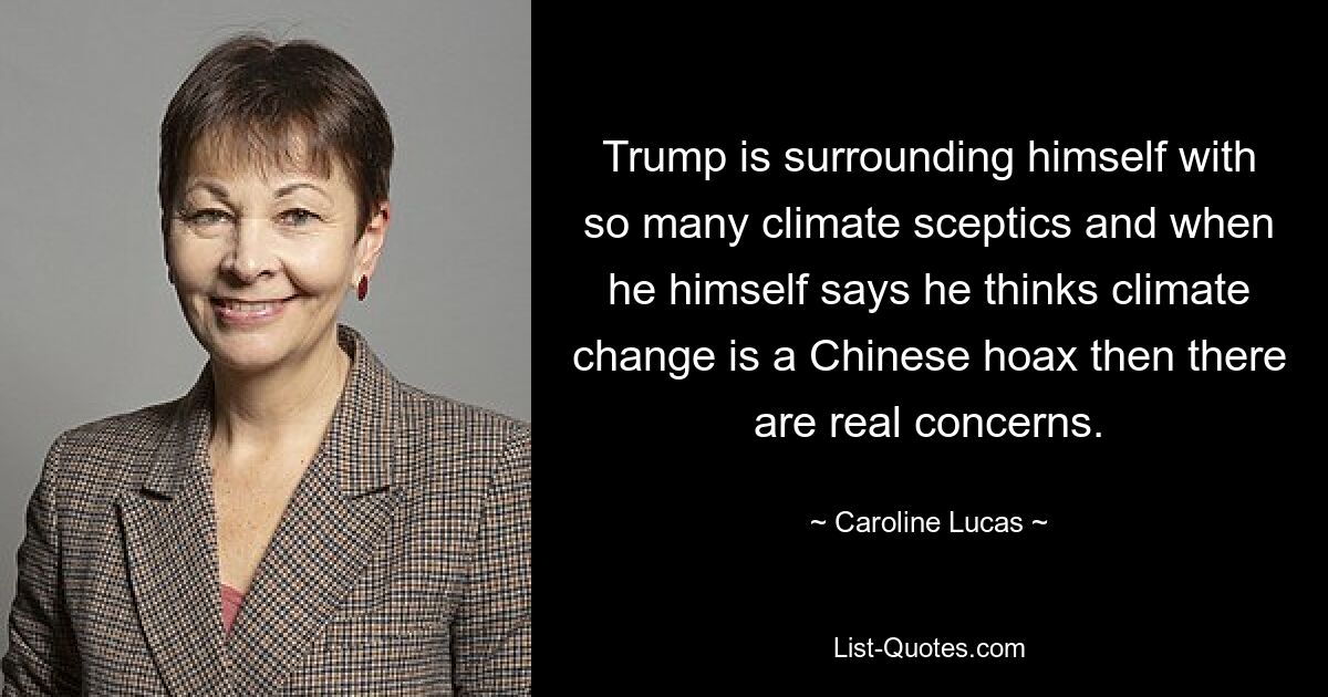 Trump is surrounding himself with so many climate sceptics and when he himself says he thinks climate change is a Chinese hoax then there are real concerns. — © Caroline Lucas