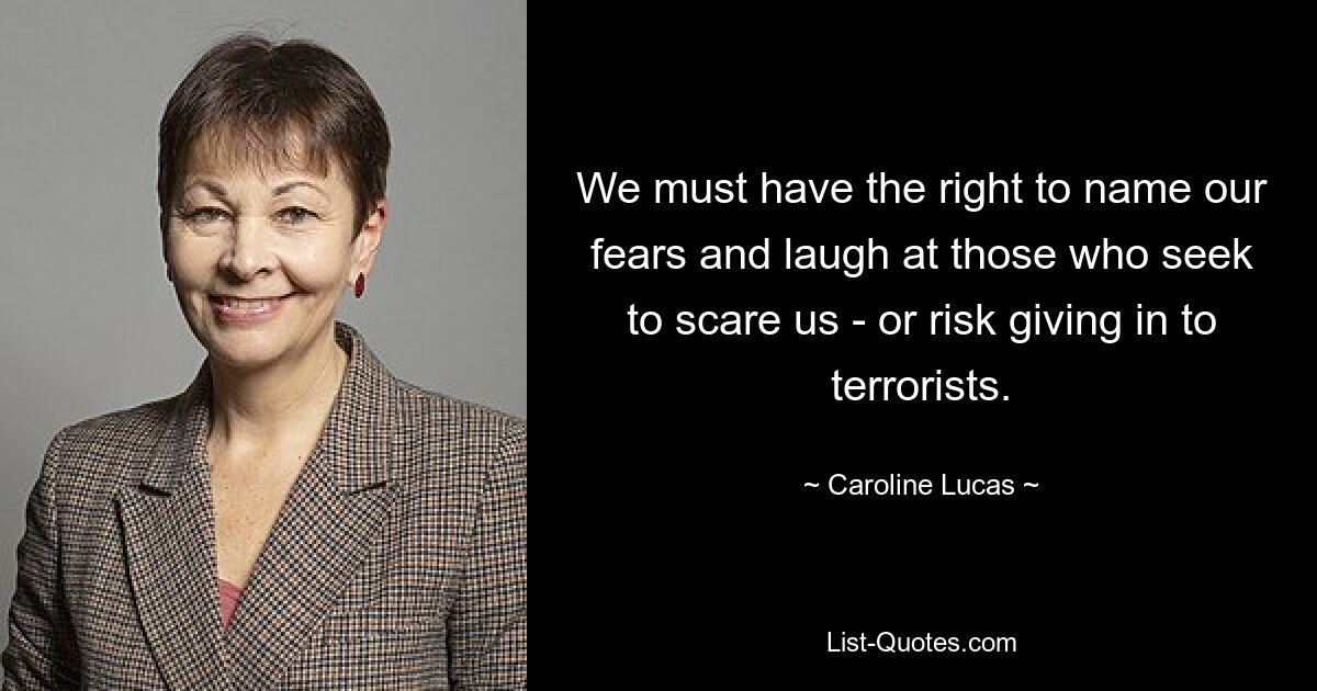 We must have the right to name our fears and laugh at those who seek to scare us - or risk giving in to terrorists. — © Caroline Lucas