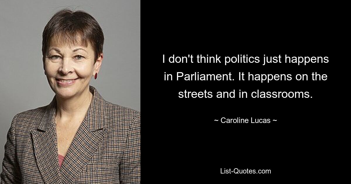 I don't think politics just happens in Parliament. It happens on the streets and in classrooms. — © Caroline Lucas