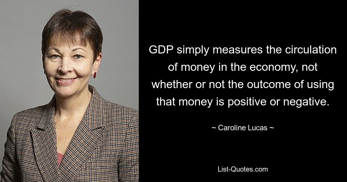 GDP simply measures the circulation of money in the economy, not whether or not the outcome of using that money is positive or negative. — © Caroline Lucas