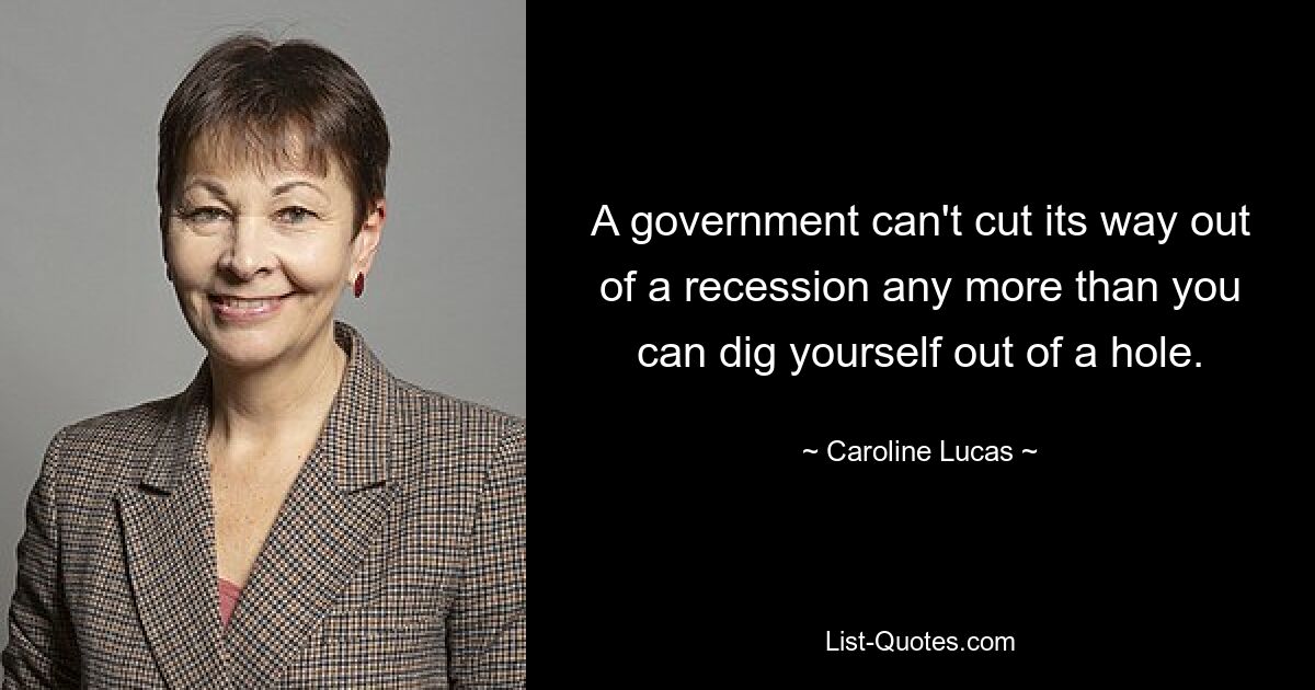 A government can't cut its way out of a recession any more than you can dig yourself out of a hole. — © Caroline Lucas