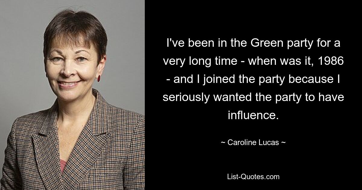 I've been in the Green party for a very long time - when was it, 1986 - and I joined the party because I seriously wanted the party to have influence. — © Caroline Lucas