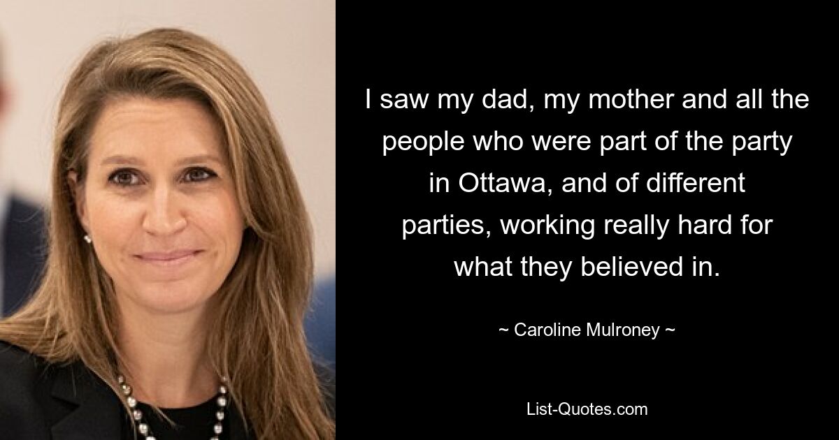 I saw my dad, my mother and all the people who were part of the party in Ottawa, and of different parties, working really hard for what they believed in. — © Caroline Mulroney