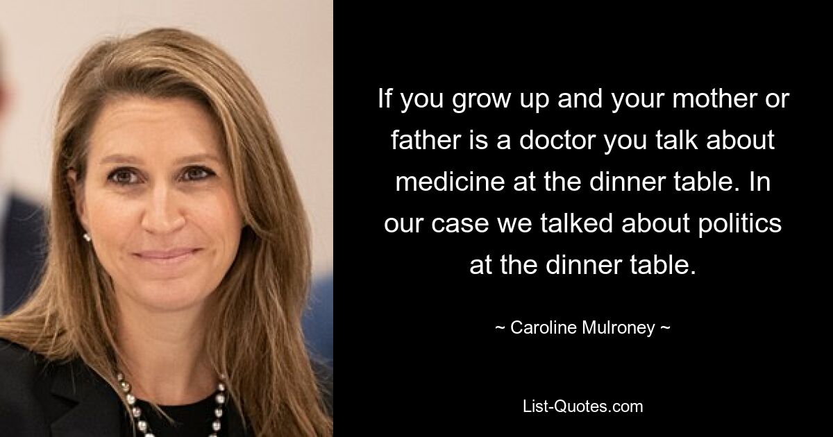 If you grow up and your mother or father is a doctor you talk about medicine at the dinner table. In our case we talked about politics at the dinner table. — © Caroline Mulroney