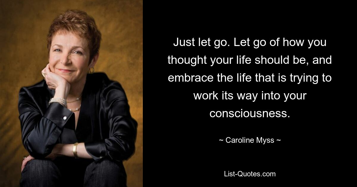 Just let go. Let go of how you thought your life should be, and embrace the life that is trying to work its way into your consciousness. — © Caroline Myss