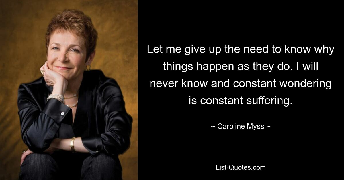 Let me give up the need to know why things happen as they do. I will never know and constant wondering is constant suffering. — © Caroline Myss