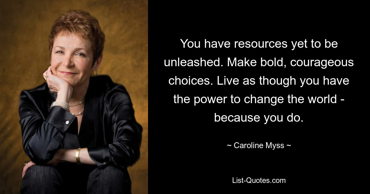 You have resources yet to be unleashed. Make bold, courageous choices. Live as though you have the power to change the world - because you do. — © Caroline Myss