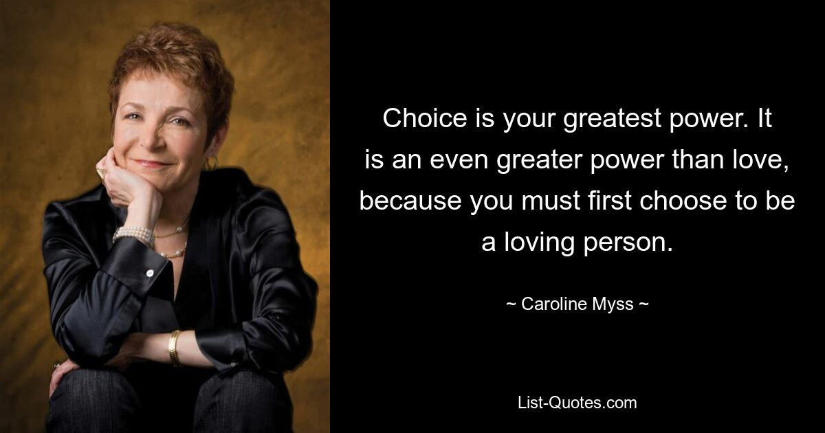 Choice is your greatest power. It is an even greater power than love, because you must first choose to be a loving person. — © Caroline Myss