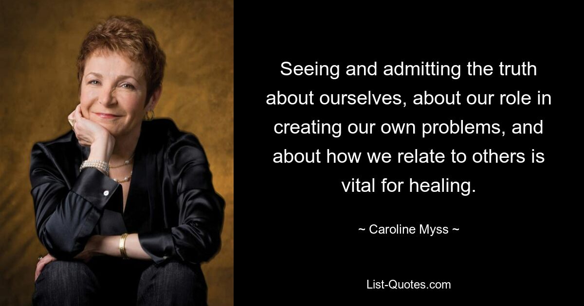 Seeing and admitting the truth about ourselves, about our role in creating our own problems, and about how we relate to others is vital for healing. — © Caroline Myss