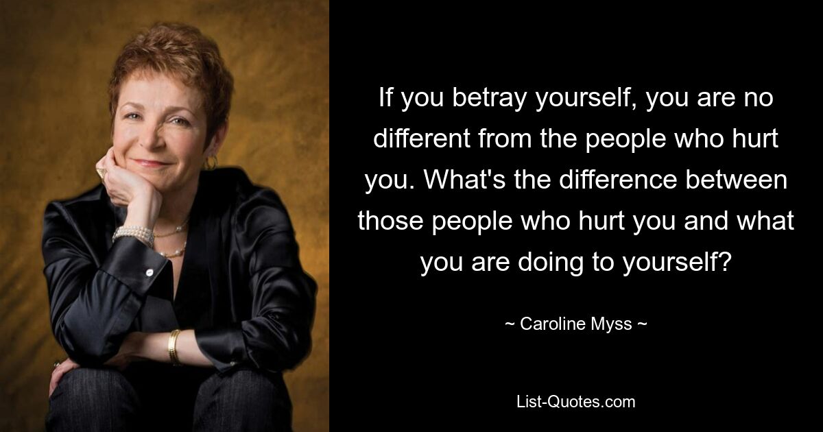 If you betray yourself, you are no different from the people who hurt you. What's the difference between those people who hurt you and what you are doing to yourself? — © Caroline Myss