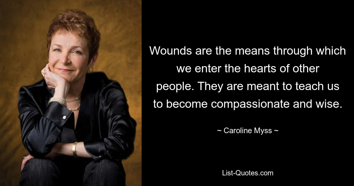 Wounds are the means through which we enter the hearts of other people. They are meant to teach us to become compassionate and wise. — © Caroline Myss