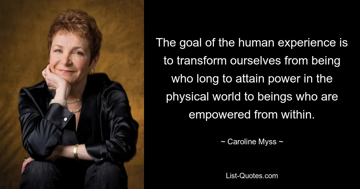 The goal of the human experience is to transform ourselves from being who long to attain power in the physical world to beings who are empowered from within. — © Caroline Myss