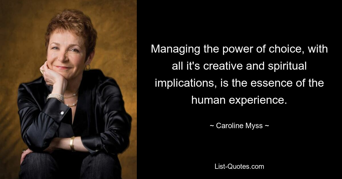 Managing the power of choice, with all it's creative and spiritual implications, is the essence of the human experience. — © Caroline Myss