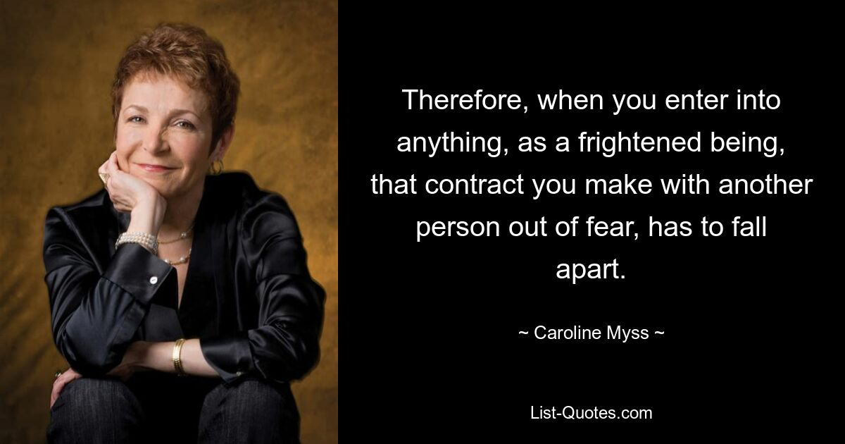 Therefore, when you enter into anything, as a frightened being, that contract you make with another person out of fear, has to fall apart. — © Caroline Myss