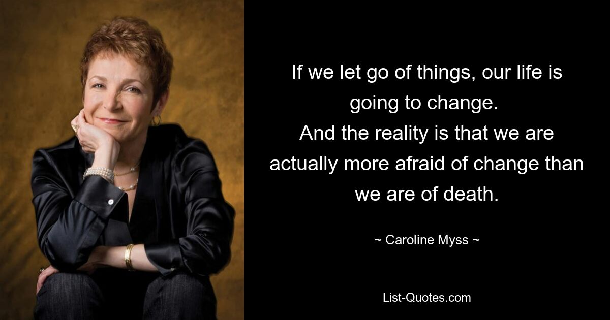 If we let go of things, our life is going to change. 
And the reality is that we are actually more afraid of change than we are of death. — © Caroline Myss