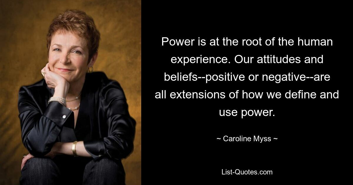 Power is at the root of the human experience. Our attitudes and beliefs--positive or negative--are all extensions of how we define and use power. — © Caroline Myss