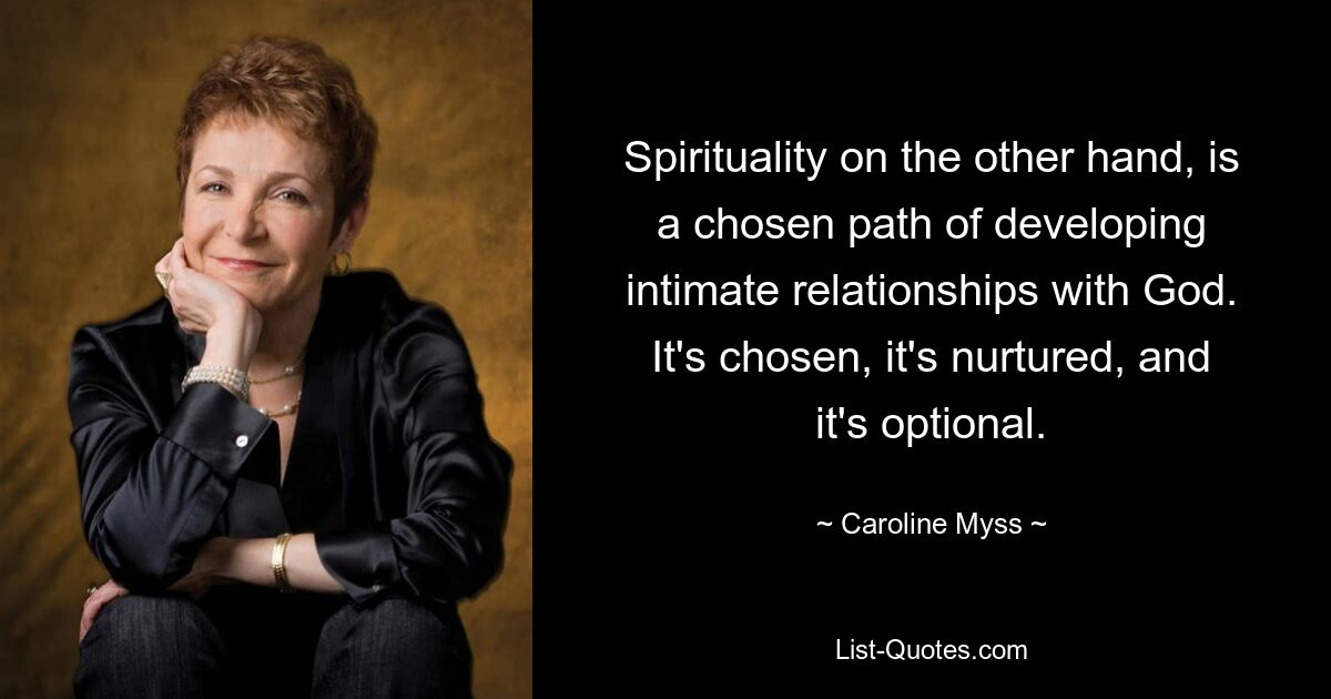 Spirituality on the other hand, is a chosen path of developing intimate relationships with God. It's chosen, it's nurtured, and it's optional. — © Caroline Myss