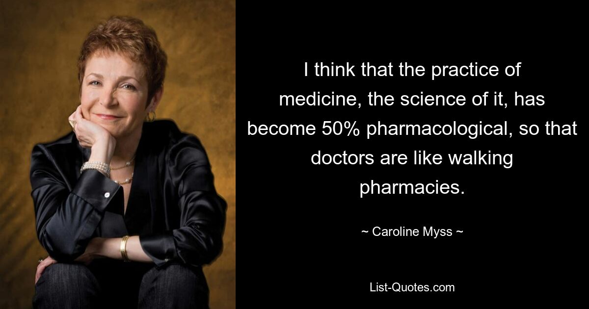 I think that the practice of medicine, the science of it, has become 50% pharmacological, so that doctors are like walking pharmacies. — © Caroline Myss