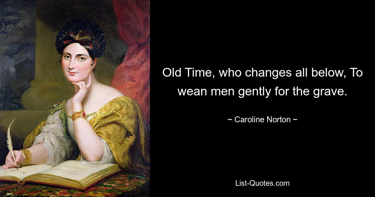 Old Time, who changes all below, To wean men gently for the grave. — © Caroline Norton