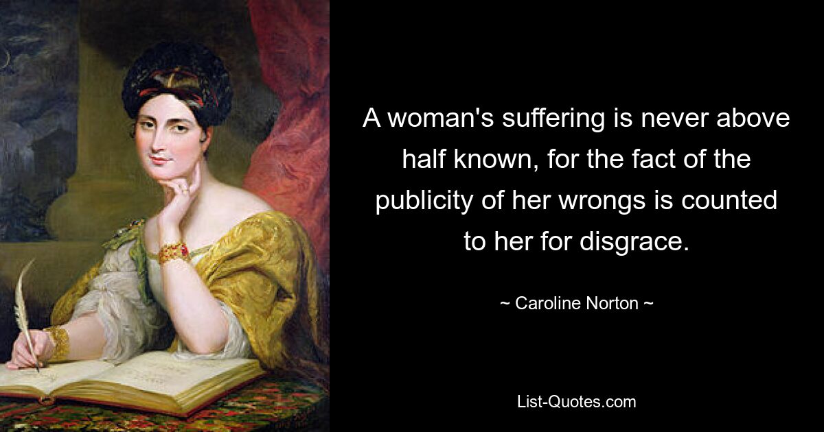 A woman's suffering is never above half known, for the fact of the publicity of her wrongs is counted to her for disgrace. — © Caroline Norton