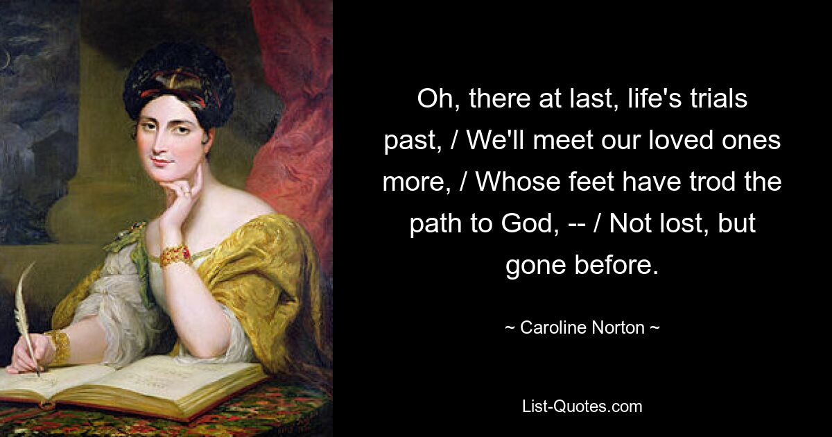 Oh, there at last, life's trials past, / We'll meet our loved ones more, / Whose feet have trod the path to God, -- / Not lost, but gone before. — © Caroline Norton