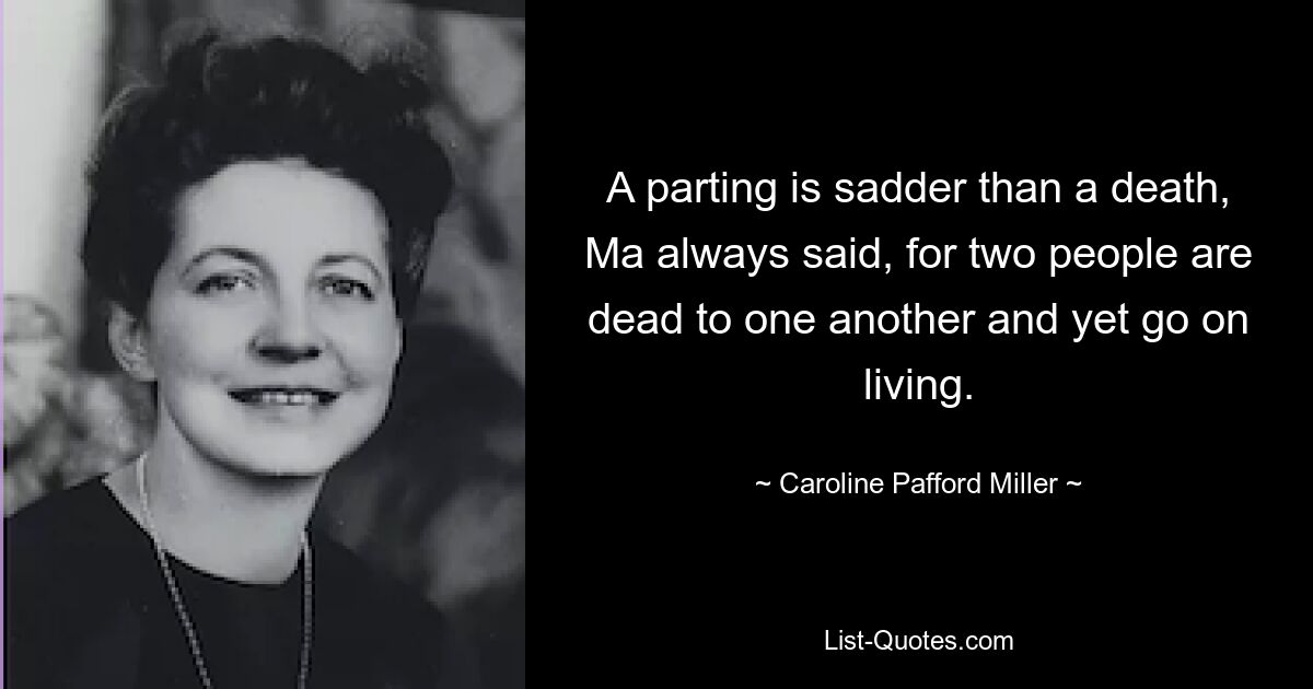 A parting is sadder than a death, Ma always said, for two people are dead to one another and yet go on living. — © Caroline Pafford Miller