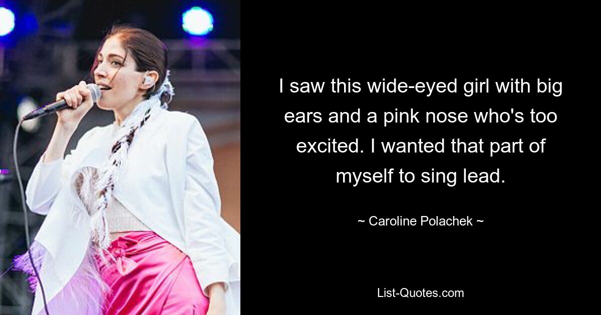 I saw this wide-eyed girl with big ears and a pink nose who's too excited. I wanted that part of myself to sing lead. — © Caroline Polachek