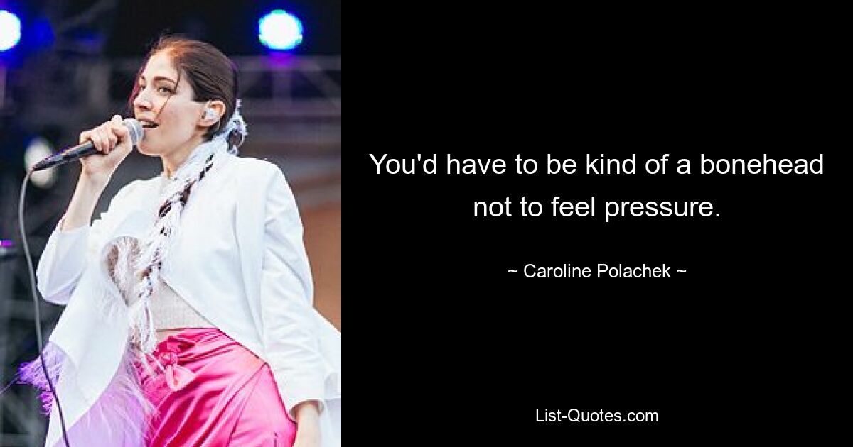 You'd have to be kind of a bonehead not to feel pressure. — © Caroline Polachek