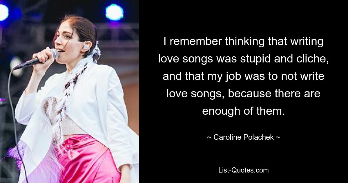 I remember thinking that writing love songs was stupid and cliche, and that my job was to not write love songs, because there are enough of them. — © Caroline Polachek