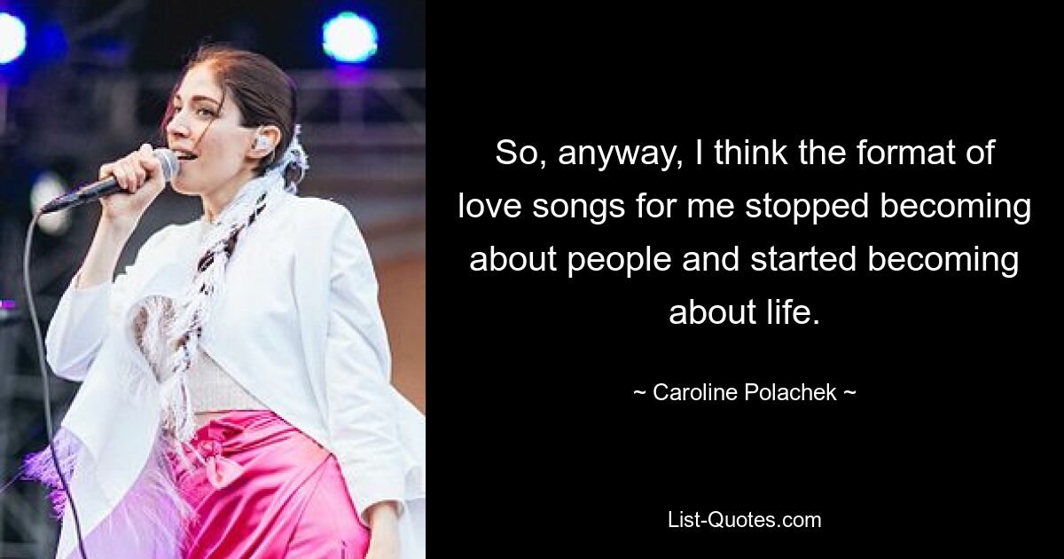 So, anyway, I think the format of love songs for me stopped becoming about people and started becoming about life. — © Caroline Polachek