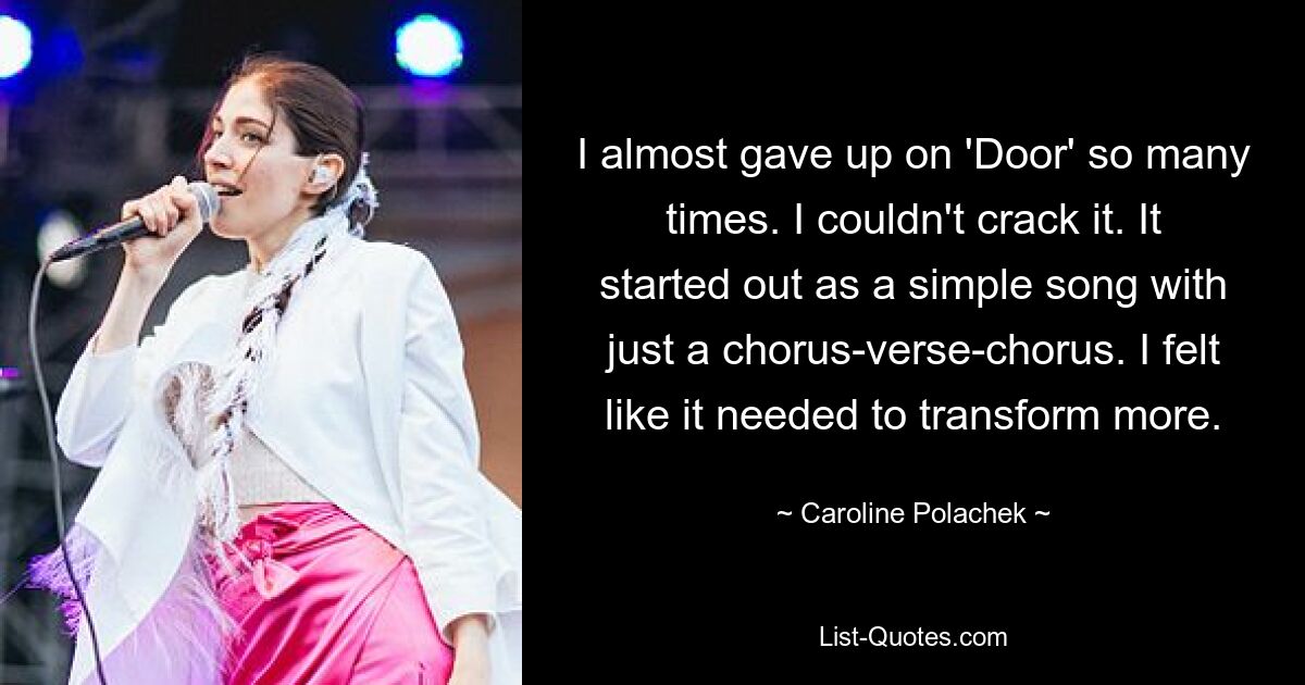 I almost gave up on 'Door' so many times. I couldn't crack it. It started out as a simple song with just a chorus-verse-chorus. I felt like it needed to transform more. — © Caroline Polachek