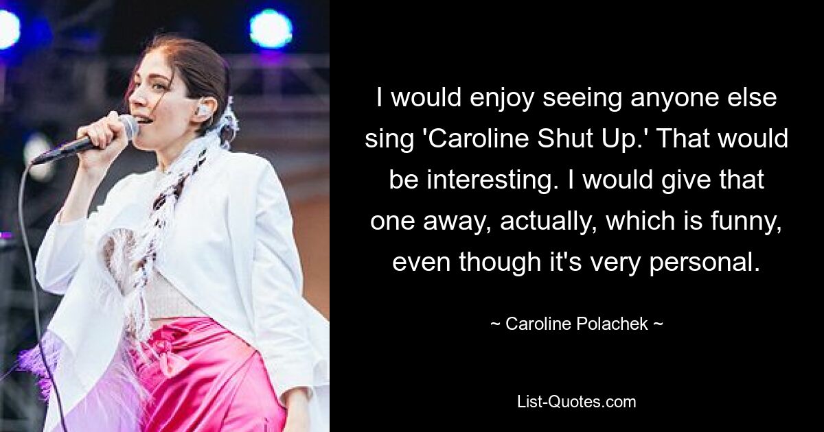 I would enjoy seeing anyone else sing 'Caroline Shut Up.' That would be interesting. I would give that one away, actually, which is funny, even though it's very personal. — © Caroline Polachek