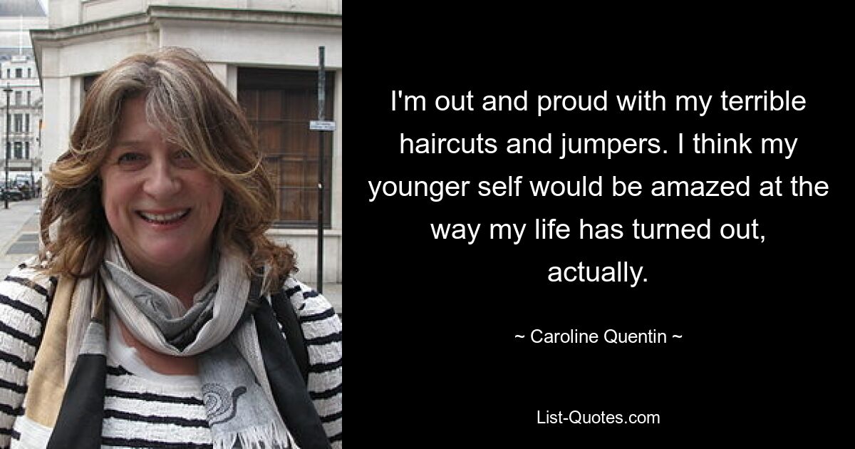 I'm out and proud with my terrible haircuts and jumpers. I think my younger self would be amazed at the way my life has turned out, actually. — © Caroline Quentin