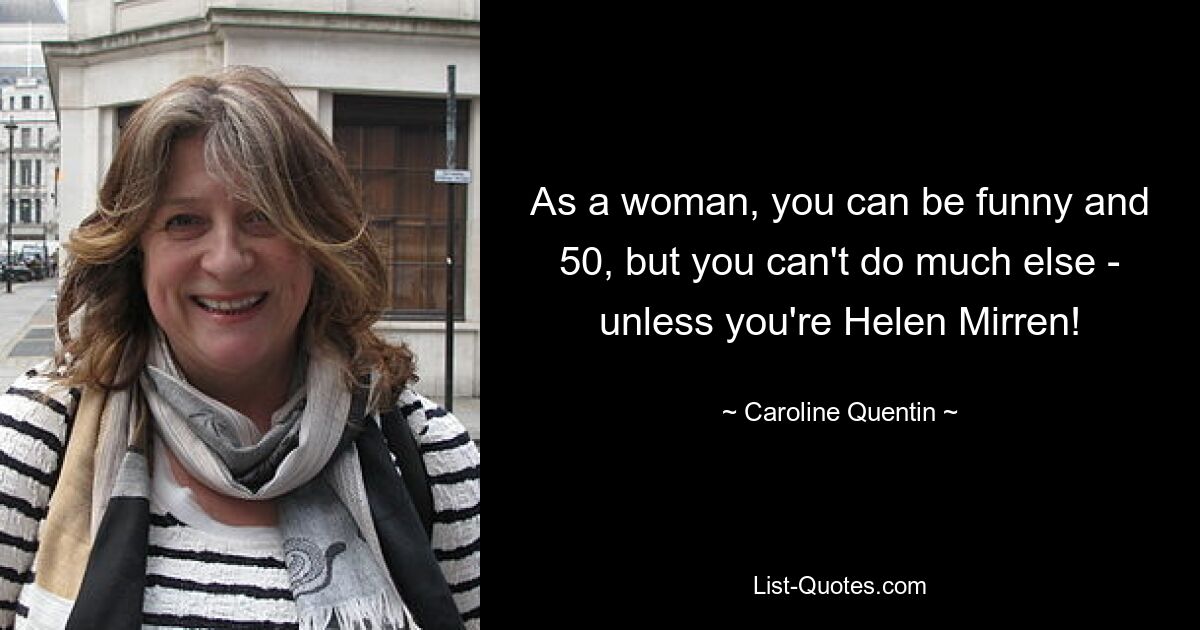 As a woman, you can be funny and 50, but you can't do much else - unless you're Helen Mirren! — © Caroline Quentin