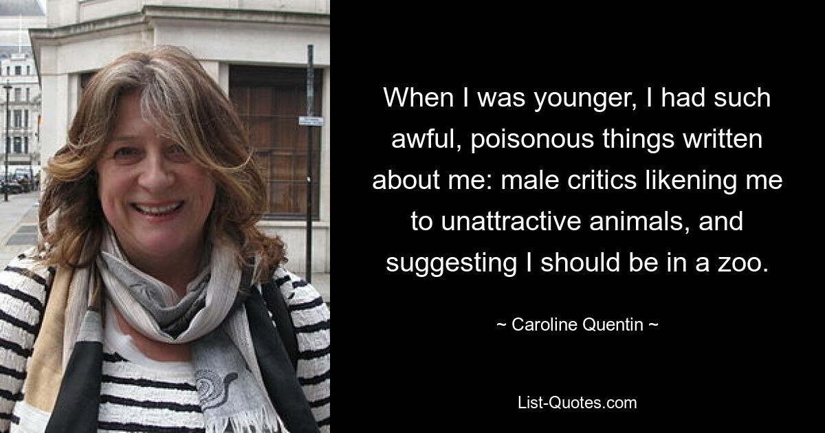 When I was younger, I had such awful, poisonous things written about me: male critics likening me to unattractive animals, and suggesting I should be in a zoo. — © Caroline Quentin