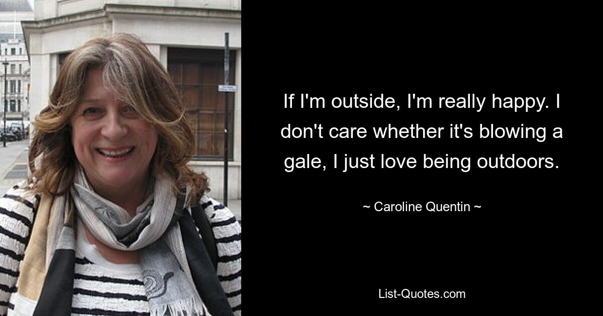 If I'm outside, I'm really happy. I don't care whether it's blowing a gale, I just love being outdoors. — © Caroline Quentin