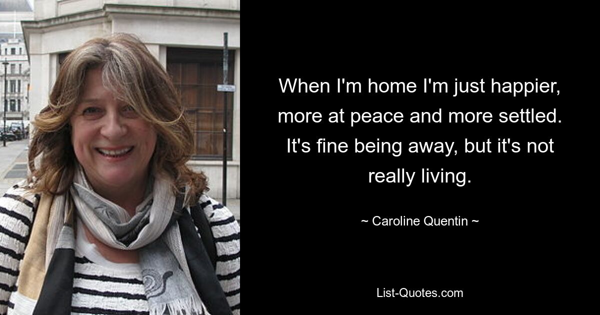 When I'm home I'm just happier, more at peace and more settled. It's fine being away, but it's not really living. — © Caroline Quentin