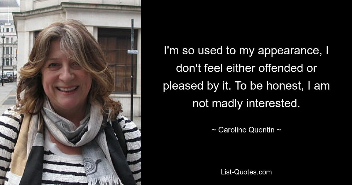 I'm so used to my appearance, I don't feel either offended or pleased by it. To be honest, I am not madly interested. — © Caroline Quentin