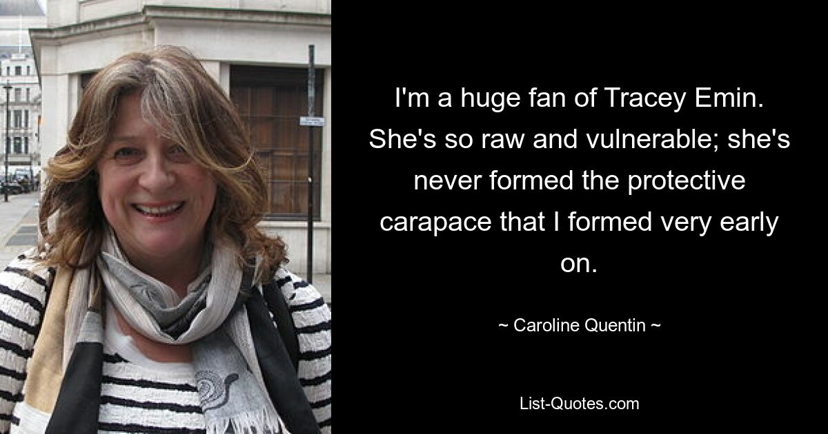 I'm a huge fan of Tracey Emin. She's so raw and vulnerable; she's never formed the protective carapace that I formed very early on. — © Caroline Quentin