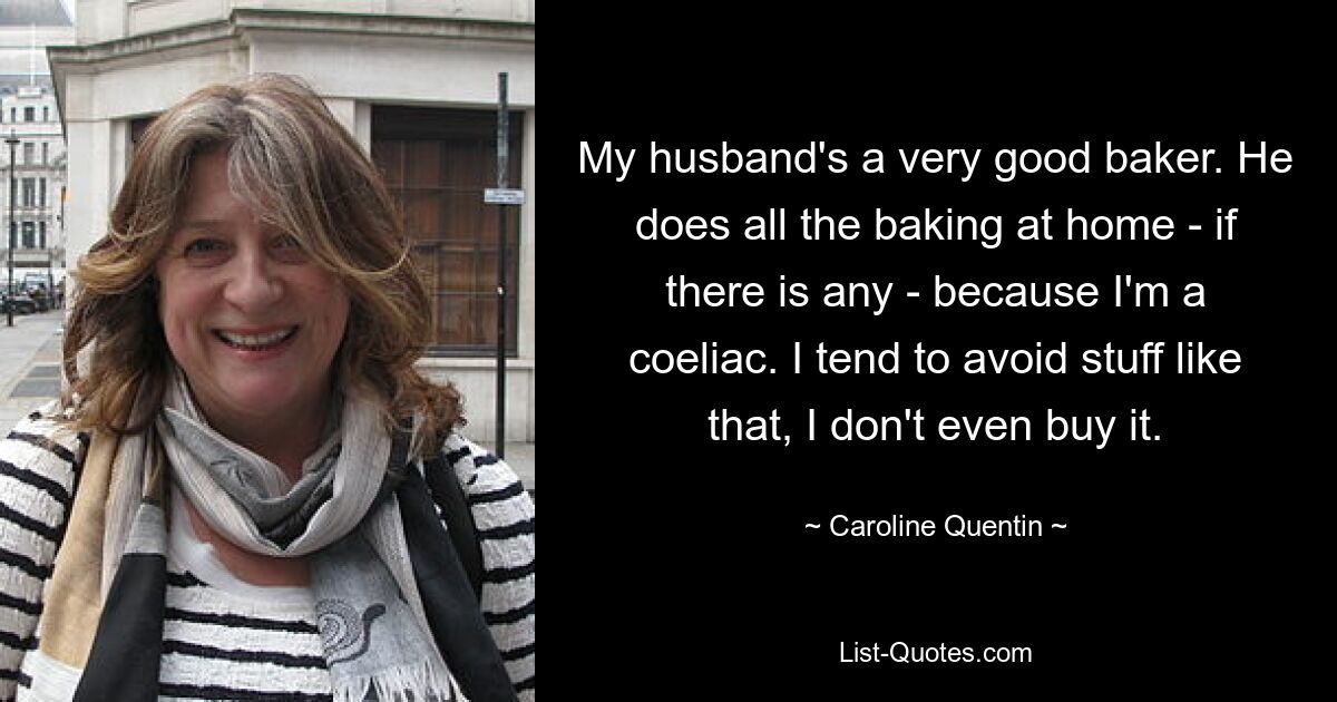 My husband's a very good baker. He does all the baking at home - if there is any - because I'm a coeliac. I tend to avoid stuff like that, I don't even buy it. — © Caroline Quentin