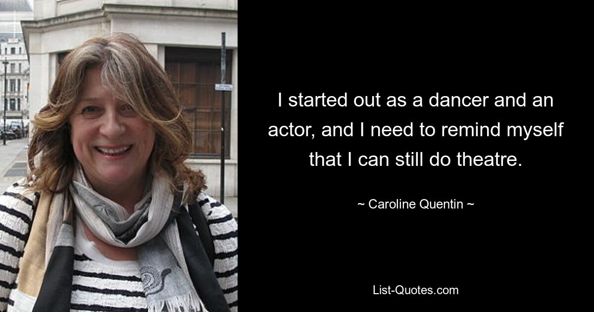 I started out as a dancer and an actor, and I need to remind myself that I can still do theatre. — © Caroline Quentin