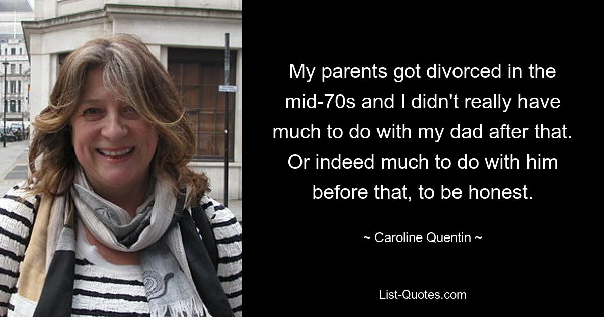 My parents got divorced in the mid-70s and I didn't really have much to do with my dad after that. Or indeed much to do with him before that, to be honest. — © Caroline Quentin